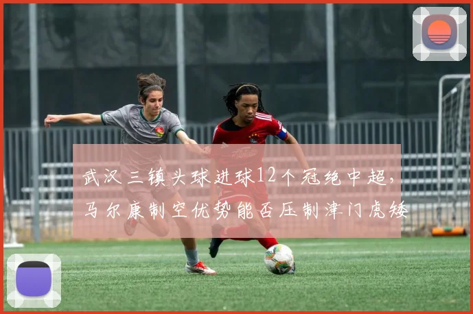 武汉三镇头球进球12个冠绝中超,马尔康制空优势能否压制津门虎矮个子防线