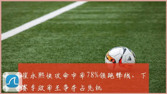 崔永熙快攻命中率78%领跑锋线,下赛季效率王争夺占先机