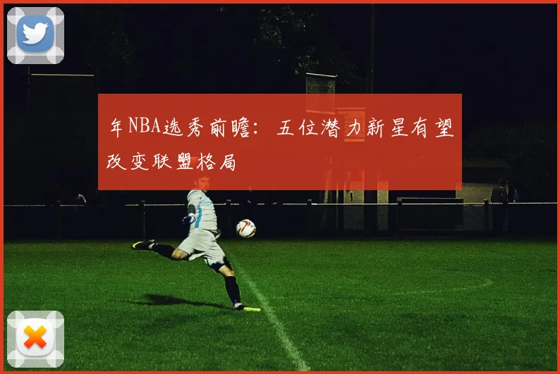 年NBA选秀前瞻:五位潜力新星有望改变联盟格局