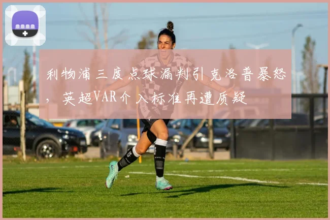 利物浦三度点球漏判引克洛普暴怒,英超VAR介入标准再遭质疑