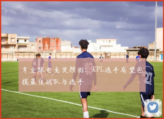 年全球电竞奖预测:KPL选手有望包揽最佳战队与选手